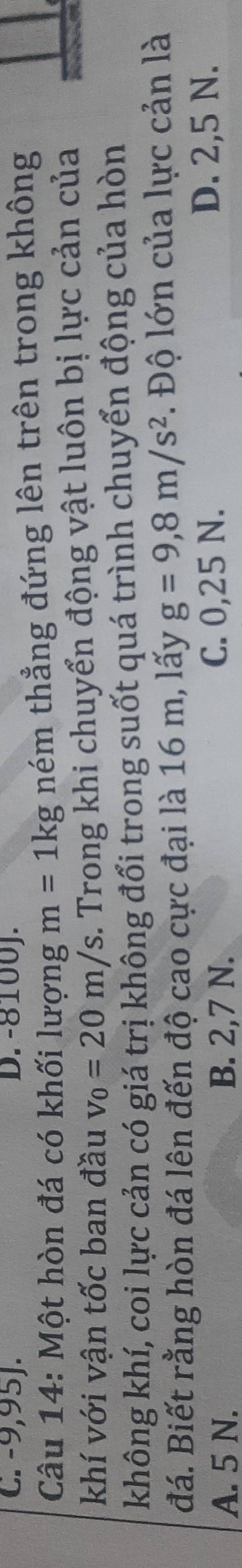 C. -9,95J. D. -8100J.
Câu 14: Một hòn đá có khối lượng m=1kg ném thẳng đứng lên trên trong không
khí với vận tốc ban đầu v_0=20m/s. Trong khi chuyển động vật luôn bị lực cản của
không khí, coi lực cản có giá trị không đổi trong suốt quá trình chuyển động của hòn
đá. Biết rằng hòn đá lên đến độ cao cực đại là 16 m, lấy g=9,8m/s^2. Độ lớn của lực cản là
A. 5 N. B. 2,7 N. C. 0,25 N.
D. 2,5 N.