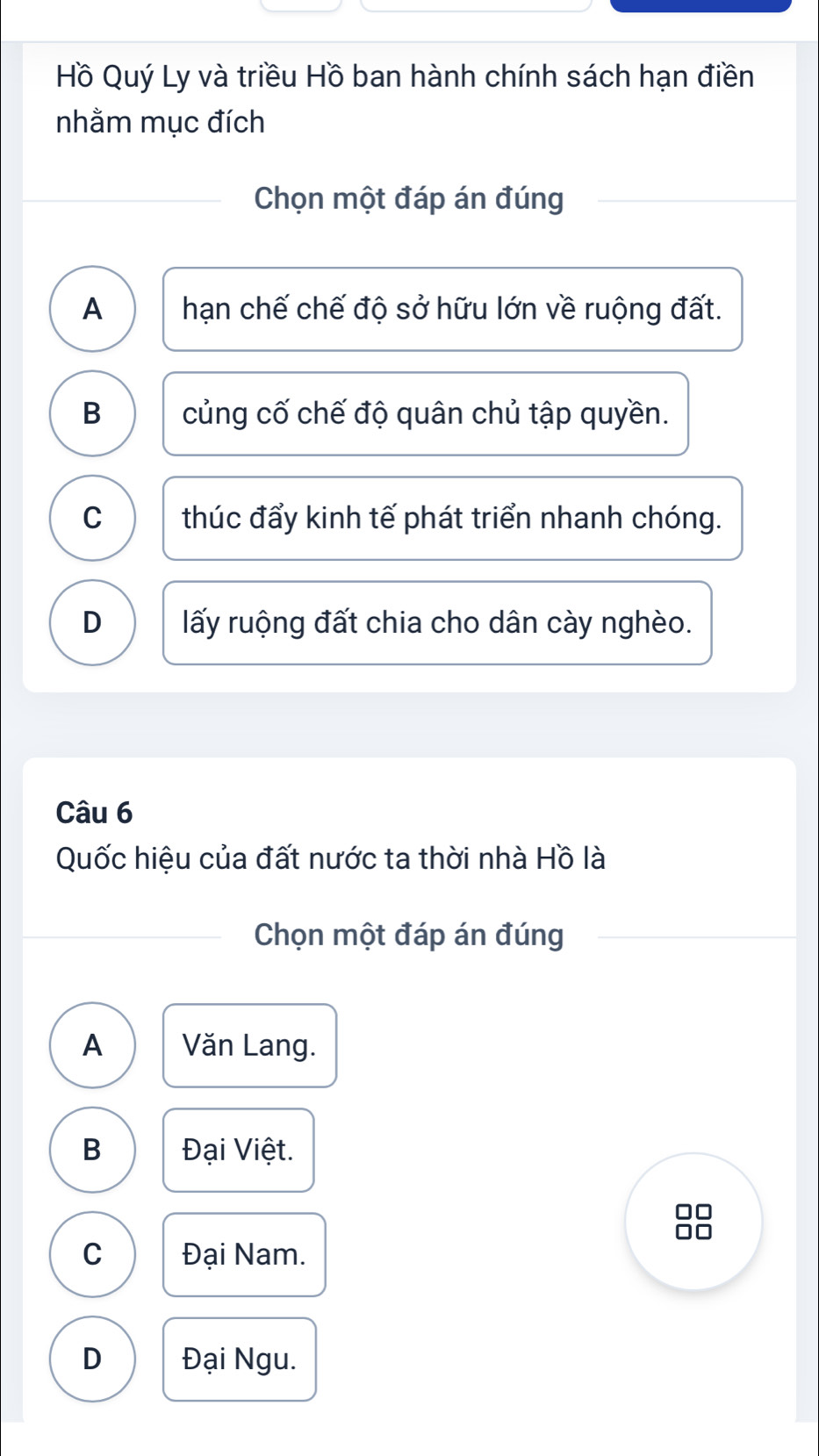 Hồ Quý Ly và triều Hồ ban hành chính sách hạn điền
nhằm mục đích
Chọn một đáp án đúng
A hạn chế chế độ sở hữu lớn về ruộng đất.
B củng cố chế độ quân chủ tập quyền.
C thúc đẩy kinh tế phát triển nhanh chóng.
D lấy ruộng đất chia cho dân cày nghèo.
Câu 6
Quốc hiệu của đất nước ta thời nhà Hồ là
Chọn một đáp án đúng
A Văn Lang.
B Đại Việt.
C Đại Nam.
D Đại Ngu.