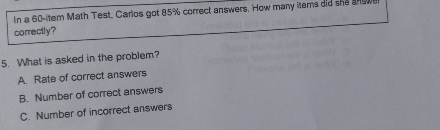 In a 60 -item Math Test, Carlos got 85% correct answers. How many items did she answel
correctly?
5. What is asked in the problem?
A. Rate of correct answers
B. Number of correct answers
C. Number of incorrect answers