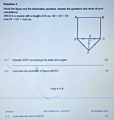 Study the figure and the information provided, Answer the questions and show all your 
calculations
ABCD is a square with a length of 22 cm. DE=CE=FE
and DF=CF=15.6cm
4.1° Classify ΔCEF according to its sides and angles. (2) 
_ 
4.2 Calculate the perimeter of figure ABCFD. (2) 
Page 4 of 8 
GRADE 7 MATHEMATICS - PAPER 2 NOVEMBER 2023 
4.3 Calculate the area of ΔCEF. (2)