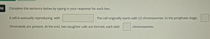 Complete the sentence below by typing in your response for each box. 
A cell is asexually reproducing with The cell originally starts with 23 chromosomes. In the prophase stage, 
chromatids are present. At the end, two daughter cells are formed, each with chromosomes.