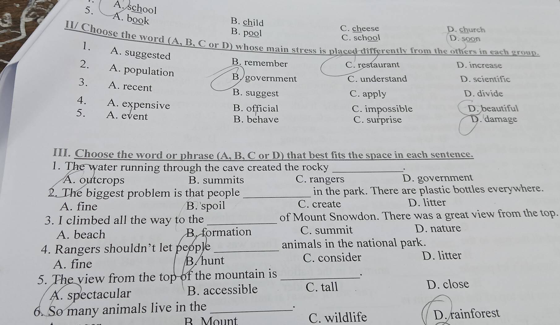 A. school
A. book
B. child
C. cheese D. church
B. pool D. soon
C. school
II/ Choose the word (A, B, C or D) whose main stress is placed differently from the others in each group.
1. A. suggested
B. remember D. increase
C. restaurant
2. A. population
B/government C. understand D. scientific
3. A. recent
B. suggest C. apply D. divide
4. A. expensive
B. official C. impossible D. beautiful
5. A. event B. behave D. damage
C. surprise
III. Choose the word or phrase (A, B, C or D) that best fits the space in each sentence.
1. The water running through the cave created the rocky _.
A. outcrops B. summits C. rangers D. government
2. The biggest problem is that people_ in the park. There are plastic bottles everywhere.
A. fine B. spoil C. create D. litter
3. I climbed all the way to the _of Mount Snowdon. There was a great view from the top.
A. beach B. formation C. summit D. nature
4. Rangers shouldn't let people_
animals in the national park.
A. fine B. hunt C. consider
D. litter
5. The view from the top of the mountain is _·
A. spectacular B. accessible
C. tall D. close
6. So many animals live in the _·
B Mount C. wildlife D. rainforest