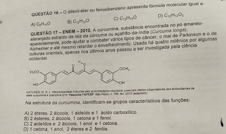 Questão 16= O difenil-éter ou fenoxibenzeno apresenta fórmula molecular igual a
a C_8H_10O B) C_12H_12O C) C_12H_10O D) C_12H_12O_2
A)
QUESTÃO 17 - ENEM - 2010. A curcumina, substância encontrada no pó amarelo-
alaranjado extraído da raiz da cúrcuma ou açafrão-da-índia (Curcuma longa),
aparentemente, pode ajudar a combater vários tipos de câncer, o mal de Parkinson e o de
Alzheimer e até mesmo retardar o envelhecimento. Usada há quatro milênios por algumas
ocidental culturas orientais, apenas nos últimos anos passou a ser investigada pela ciência
ANTUNES, M. G.L. Neurotosicidado indvzida pela quimiptenípico cisplétina: possíveis efeitos citoprotetores dos entlaxidantes de
dista curcumina a coergima G10. Peegurea FAPESP. São Paulo, n. 185, fav. 2010 (edacta00)
Na estrutura da curcumina, identificam-se grupos característicos das funções:
A) 2 éteres, 2 álcoois, 1 aldeído e 1 ácido carboxílico.
B) 2 ésteres. 2 álcoois. 1 cetona e 1 fenol.
C) 2 aldeldos e 2 álcoois, 1 enol e 1 cetona.
D) 1 cetona, 1 enol, 2 éteres e 2 fenóis.