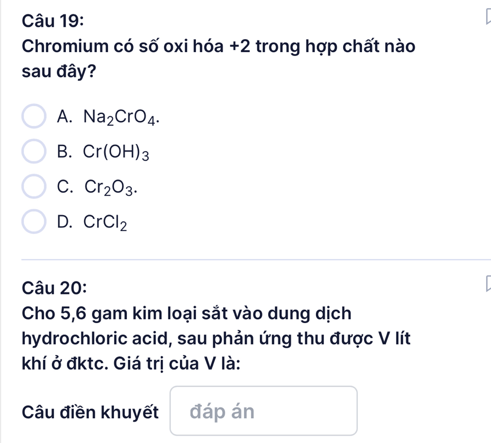 Chromium có số oxi hóa +2 trong hợp chất nào
sau đây?
A. Na_2CrO_4.
B. Cr(OH)_3
C. Cr_2O_3.
D. CrCl_2
Câu 20:
Cho 5, 6 gam kim loại sắt vào dung dịch
hydrochloric acid, sau phản ứng thu được V lít
khí ở đktc. Giá trị của V là:
Câu điền khuyết đáp án