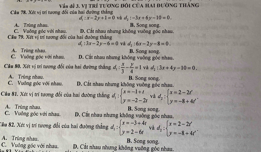 4 +y-1=0.
Vấn đề 3. Vị TRÍ TươnG đôi Của HAI đườnG THảng
Câu 78. Xét vị trí tương đối của hai đường thẳng
d_1:x-2y+1=0 và d_2:-3x+6y-10=0.
A. Trùng nhau. B. Song song.
C. Vuông góc với nhau. D. Cắt nhau nhưng không vuông góc nhau.
Câu 79. Xét vị trí tương đối của hai đường thẳng
d_1:3x-2y-6=0 và d_2:6x-2y-8=0.
A. Trùng nhau. B. Song song.
C. Vuông góc với nhau. D. Cắt nhau nhưng không vuông góc nhau.
Câu 80. Xét vị trí tương đối của hai đường thẳng d_1: x/3 - y/4 =1 và d_2:3x+4y-10=0.
A. Trùng nhau. B. Song song.
C. Vuông góc với nhau. D. Cắt nhau nhưng không vuông góc nhau.
Câu 81. Xét vị trí tương đối của hai đường thẳng d_1:beginarrayl x=-1+t y=-2-2tendarray. và d_2:beginarrayl x=2-2t' y=-8+4t'endarray. .
A. Trùng nhau. B. Song song.
C. Vuông góc với nhau. D. Cắt nhau nhưng không vuông góc nhau.
Câu 82. Xét vị trí tương đối của hai đường thẳng d_1:beginarrayl x=-3+4t y=2-6tendarray. và d_2:beginarrayl x=2-2t' y=-8+4t'endarray. .
A. Trùng nhau. B. Song song.
C. Vuông góc với nhau. D. Cắt nhau nhưng không vuông góc nhau.