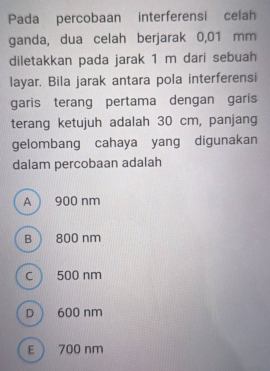 Pada percobaan interferensi celah
ganda, dua celah berjarak 0,01 mm
diletakkan pada jarak 1 m dari sebuah
layar. Bila jarak antara pola interferensi
garis terang pertama dengan garis
terang ketujuh adalah 30 cm, panjang
gelombang cahaya yang digunakan
dalam percobaan adalah
A 900 nm
B 800 nm
c 500 nm
D 600 nm
E 700 nm