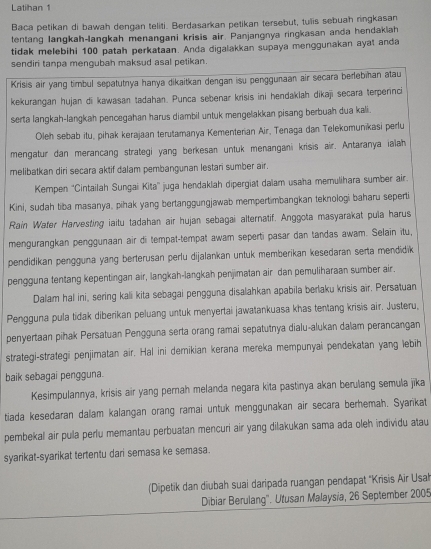 Latihan 1
Baca petikan di bawah dengan teliti. Berdasarkan petikan tersebut, tulis sebuah ringkasan
tentang langkah-langkah menangani krisis air. Panjangnya ringkasan anda hendakiah
tidak melebihi 100 patah perkataan. Anda digalakkan supaya menggunakan ayal anda
sendiri tanpa mengubah maksud asal petikan.
Krisis air yang timbul sepatutnya hanya dikaitkan dengan isu penggunaan air secara berlebihan atau
kekurangan hujan di kawasan tadahan. Punca sebenar krisis ini hendaklah dikaji secara terpernci
serta langkah-langkah pencegahan harus diambil untuk mengelakkan pisang berbuah dua kali.
Oleh sebab itu, pihak kerajaan terutamanya Kementeran Air, Tenaga dan Telekomunikasi perlu
mengatur dan merancang strategi yang berkesan untuk menangani krisis air. Antaranya ialah
melibatkan diri secara aktif dalam pembangunan lestari sumber air.
Kempen ''Cintailah Sungai Kita'' juga hendaklah dipergiat dalam usaha memulihara sumber air.
Kini, sudah tiba masanya, pihak yang bertanggungjawab mempertimbangkan teknologi baharu seperti
Rain Water Harvesting iaitu tadahan air hujan sebagai alternatif. Anggota masyarakat pula harus
mengurangkan penggunaan air di tempat-tempat awam seperti pasar dan tandas awam. Selain itu,
pendidikan pengguna yang berterusan perlu dijalankan untuk memberikan kesedaran serta mendidik
pengguna tentang kepentingan air, langkah-langkah penjimatan air dan pemuliharaan sumber air.
Dalam hal ini, sering kali kita sebagai pengguna disalahkan apabila berlaku krisis air. Persatuan
Pengguna pula tidak diberikan peluang untuk menyertai jawatankuasa khas tentang krisis air. Justeru,
penyertaan pihak Persatuan Pengguna serta orang ramai sepatutnya dialu-alukan dalam perancangan
strategi-strategi penjimatan air. Hal ini demikian kerana mereka mempunyai pendekatan yang lebih
baik sebagai pengguna.
Kesimpulannya, krisis air yang pernah melanda negara kita pastinya akan berulang semula jīka
tiada kesedaran dalam kalangan orang ramai untuk menggunakan air secara berhemah. Syarikat
pembekal air pula perlu memantau perbuatan mencuri air yang dilakukan sama ada oleh individu atau
syarikat-syarikat tertentu dari semasa ke semasa.
(Dipetik dan diubah suai daripada ruangan pendapat ''Krisis Air Usa'
Dibiar Berulang''. Utusan Malaysia, 26 September 2005