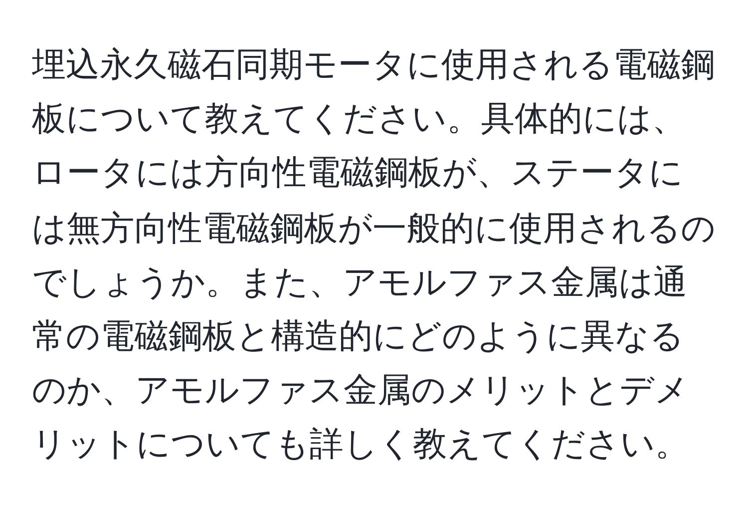 埋込永久磁石同期モータに使用される電磁鋼板について教えてください。具体的には、ロータには方向性電磁鋼板が、ステータには無方向性電磁鋼板が一般的に使用されるのでしょうか。また、アモルファス金属は通常の電磁鋼板と構造的にどのように異なるのか、アモルファス金属のメリットとデメリットについても詳しく教えてください。