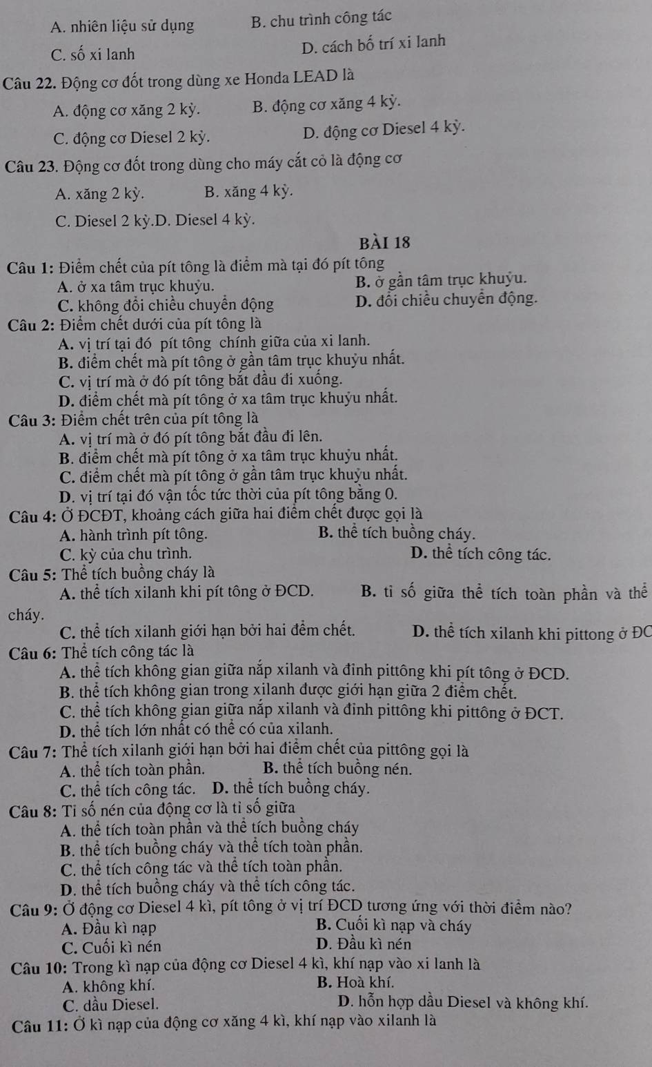 A. nhiên liệu sử dụng B. chu trình công tác
C. số xi lanh D. cách bố trí xi lanh
Câu 22. Động cơ đốt trong dùng xe Honda LEAD là
A. động cơ xăng 2 kỳ. B. động cơ xăng 4 kỳ.
C. động cơ Diesel 2 kỳ. D. động cơ Diesel 4 kỳ.
Câu 23. Động cơ đốt trong dùng cho máy cắt cỏ là động cơ
A. xăng 2 kỳ. B. xăng 4 kỳ.
C. Diesel 2 kỳ.D. Diesel 4 kỳ.
bài 18
Câu 1: Điểm chết của pít tông là điểm mà tại đó pít tông
A. ở xa tâm trục khuỷu. B. ở gần tâm trục khuỷu.
C. không đổi chiều chuyển động D. đổi chiều chuyển động.
Câu 2: Điểm chết dưới của pít tông là
A. vị trí tại đó pít tông chính giữa của xi lanh.
B. điểm chết mà pít tông ở gần tâm trục khuỳu nhất.
C. vị trí mà ở đó pít tông bắt đầu đi xuống.
D. điểm chết mà pít tông ở xa tâm trục khuỷu nhất.
Câu 3: Điểm chết trên của pít tông là
A. vị trí mà ở đó pít tông bắt đầu đi lên.
B. điểm chết mà pít tông ở xa tâm trục khuỷu nhất.
C. điểm chết mà pít tông ở gần tâm trục khuỷu nhất.
D. vị trí tại đó vận tốc tức thời của pít tông bằng 0.
Câu 4: Ở ĐCĐT, khoảng cách giữa hai điểm chết được gọi là
A. hành trình pít tông. B. thể tích buồng cháy.
C. kỳ của chu trình. D. thể tích công tác.
Cầu 5: Thể tích buồng cháy là
A. thể tích xilanh khi pít tông ở ĐCD. B. tỉ số giữa thể tích toàn phần và thể
cháy.
C. thể tích xilanh giới hạn bởi hai đểm chết. D. thể tích xilanh khi pittong ở ĐC
Câu 6: Thể tích công tác là
A. thể tích không gian giữa nắp xilanh và đỉnh pittông khi pít tông ở ĐCD.
B. thể tích không gian trong xilanh được giới hạn giữa 2 điểm chết.
C. thể tích không gian giữa nắp xilanh và đinh pittông khi pittông ở ĐCT.
D. thể tích lớn nhất có thể có của xilanh.
Câu 7: Thể tích xilanh giới hạn bởi hai điểm chết của pittông gọi là
A. thể tích toàn phần. B. thể tích buồng nén.
C. thể tích công tác. D. thể tích buồng cháy.
Câu 8: Tỉ số nén của động cơ là tỉ số giữa
A. thể tích toàn phần và thể tích buồng cháy
B. thể tích buồng cháy và thể tích toàn phần.
C. thể tích công tác và thể tích toàn phần.
D. thể tích buồng cháy và thể tích công tác.
Câu 9: Ở động cơ Diesel 4 kì, pít tông ở vị trí ĐCD tương ứng với thời điểm nào?
A. Đầu kì nạp
B. Cuối kì nạp và cháy
C. Cuối kì nén D. Đầu kì nén
Câu 10: Trong kì nạp của động cơ Diesel 4 kì, khí nạp vào xi lanh là
A. không khí. B. Hoà khí.
C. dầu Diesel. D. hỗn hợp dầu Diesel và không khí.
Câu 11: Ở kì nạp của động cơ xăng 4 kì, khí nạp vào xilanh là