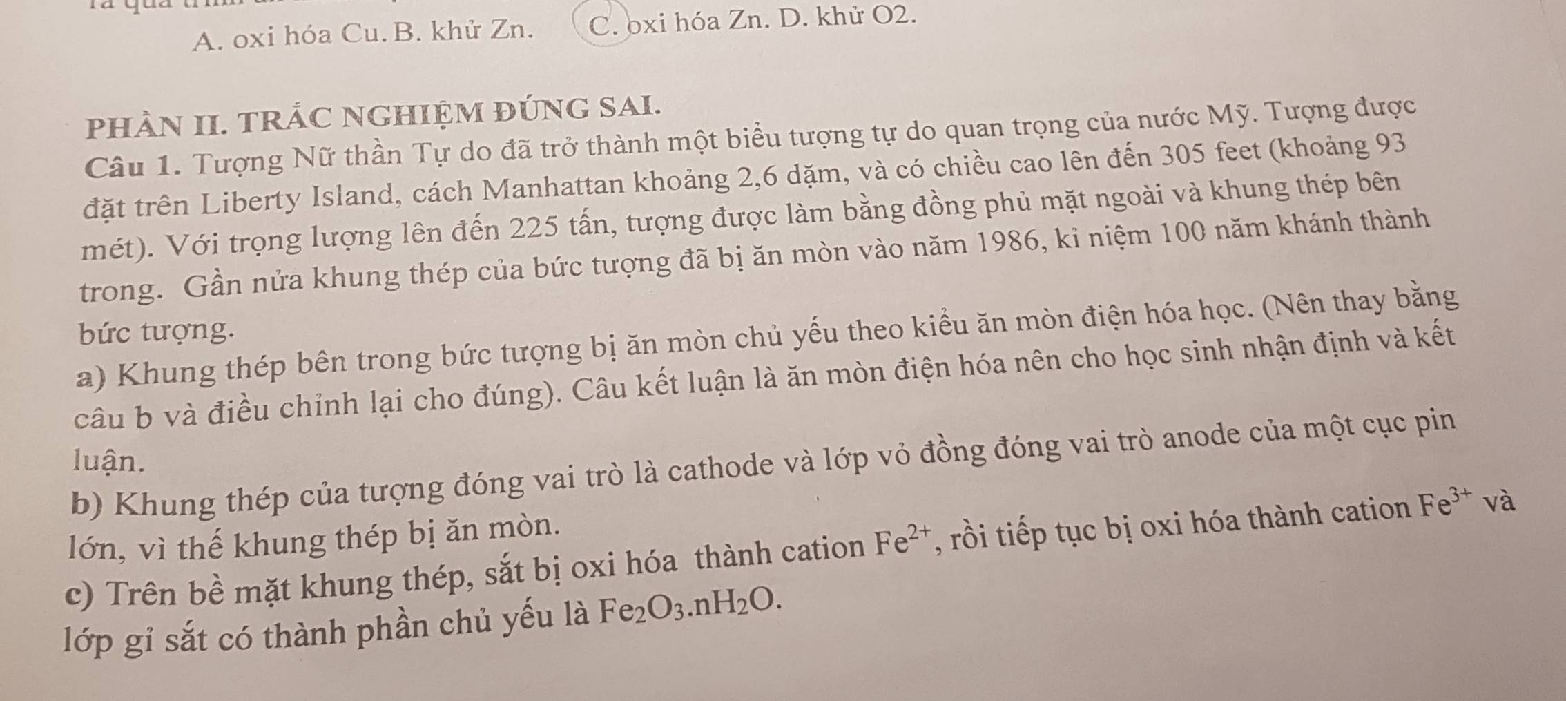 A. oxi hóa Cu. B. khử Zn. C. oxi hóa Zn. D. khử O2.
pHÀN II. TRÁC NGHIỆM ĐÚNG SAI.
Câu 1. Tượng Nữ thần Tự do đã trở thành một biểu tượng tự do quan trọng của nước Mỹ. Tượng được
đặt trên Liberty Island, cách Manhattan khoảng 2, 6 dặm, và có chiều cao lên đến 305 feet (khoảng 93
mét). Với trọng lượng lên đến 225 tấn, tượng được làm bằng đồng phủ mặt ngoài và khung thép bên
trong. Gần nửa khung thép của bức tượng đã bị ăn mòn vào năm 1986, ki niệm 100 năm khánh thành
bức tượng.
a) Khung thép bên trong bức tượng bị ăn mòn chủ yếu theo kiểu ăn mòn điện hóa học. (Nên thay bằng
câu b và điều chỉnh lại cho đúng). Câu kết luận là ăn mòn điện hóa nên cho học sinh nhận định và kết
luận.
b) Khung thép của tượng đóng vai trò là cathode và lớp vỏ đồng đóng vai trò anode của một cục pin
lớn, vì thế khung thép bị ăn mòn.
c) Trên bề mặt khung thép, sắt bị oxi hóa thành cation Fe^(2+) , rồi tiếp tục bị oxi hóa thành cation Fe^(3+) và
lớp gỉ sắt có thành phần chủ yếu là Fe_2O_3.nH_2O.