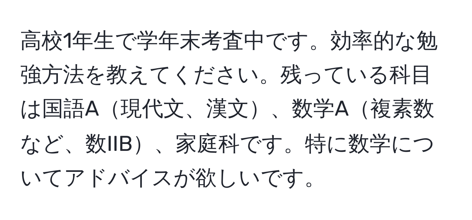 高校1年生で学年末考査中です。効率的な勉強方法を教えてください。残っている科目は国語A現代文、漢文、数学A複素数など、数IIB、家庭科です。特に数学についてアドバイスが欲しいです。