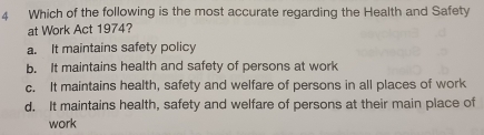 Which of the following is the most accurate regarding the Health and Safety
at Work Act 1974?
a. It maintains safety policy
b. It maintains health and safety of persons at work
c. It maintains health, safety and welfare of persons in all places of work
d. It maintains health, safety and welfare of persons at their main place of
work