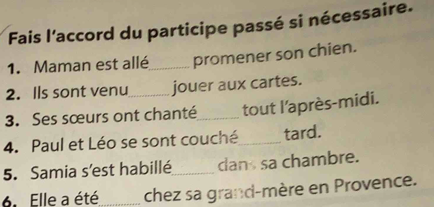 Fais l'accord du participe passé si nécessaire. 
1. Maman est allé_ promener son chien. 
2. Ils sont venu jouer aux cartes. 
3. Ses sœurs ont chanté_ tout l'après-midi. 
4. Paul et Léo se sont couché_ tard. 
5. Samia s’'est habillé_ dan sa chambre. 
6. Elle a été_ chez sa grand-mère en Provence.