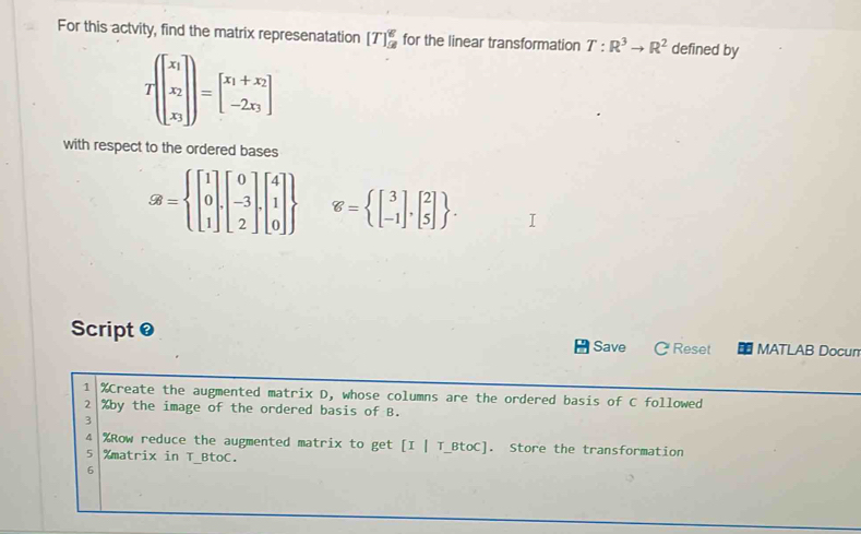 For this actvity, find the matrix represenatation [T]_9^(g for the linear transformation T:R^3)to R^2 defined by
Tbeginbmatrix x_1 x_2 x_3endbmatrix =beginbmatrix x_1+x_2 -2x_3endbmatrix
with respect to the ordered bases
SB=beginarrayl beginbmatrix 1 0 1endbmatrix .beginbmatrix 0 -3 2endbmatrix .beginbmatrix 4 1 0endbmatrix  g= beginbmatrix 3 -1endbmatrix ,beginbmatrix 2 5endbmatrix . 
Script 0 C Reset MATLAB Docun 
Save 
1 %Create the augmented matrix D, whose columns are the ordered basis of C followed
2 % by the image of the ordered basis of B. 
3
4 % Row reduce the augmented matrix to get [I | T_BtoC]. Store the transformation
5 % matrix in T_BtoC. 
6