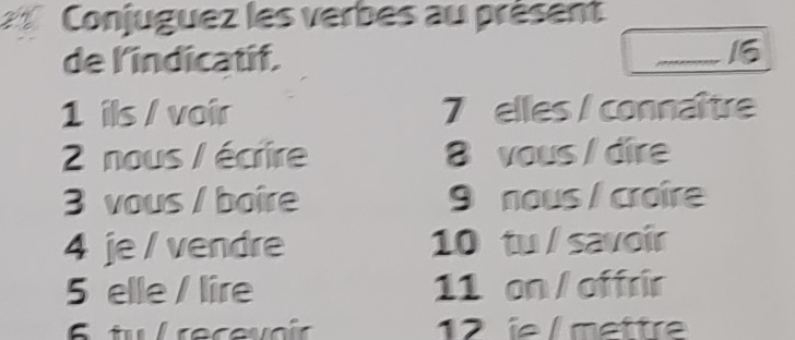 Conjuguez les verbes au présent 
de l'indicatif. 
16 
1 ils / voir 7 elles / connaître 
2 nous / écrire 8 vous /dire 
3 vous / boire 9 nous / croire 
4 je / vendre 10 tu / savoir 
5 elle / lire 11 on / offrir 
12 e / mettr