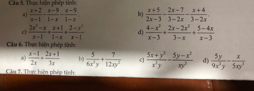 Thực hiện phép tính: 
a)  (x+2)/x-1 - (x-9)/1-x - (x-9)/1-x .  (x+5)/2x-3 - (2x-7)/3-2x - (x+4)/3-2x . 
b) 
c)  (2x^2-x)/x-1 + (x+1)/1-x + (2-x^2)/x-1   (4-x^2)/x-3 + (2x-2x^2)/3-x + (5-4x)/x-3 
d) 
Câu 6. Thực hiện phép tính: 
a)  (x-1)/2x + (2x+1)/3x  b)  5/6x^2y + 7/12xy^2  c)  (5x+y^2)/x^2y - (5y-x^2)/xy^2  d)  5y/9x^2y - x/5xy^3 
Câu 7. Thực hiện phép tính: