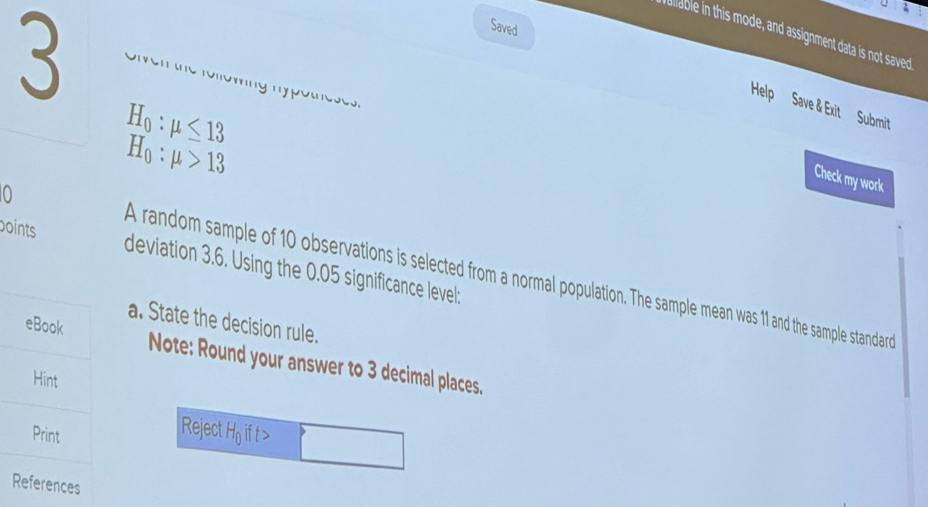 Saved 
allable in this mode, and assignment data is not saved 
Help Save & Exit Submit
H_0:mu ≤ 13
o t eoc o
H_0:mu >13
Check my work 
boints deviation 3.6. Using the 0.05 significance level: 
0 A random sample of 10 observations is selected from a normal population. The sample mean was 11 and the sample standard 
a. State the decision rule. 
Note: Round your answer to 3 decimal places. 
Reject Ho ift>