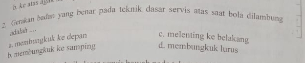 b. ke atas agak
2. Gerakan badan yang benar pada teknik dasar servis atas saat bola dilambung
adalah ....
a. membungkuk ke depan
c. melenting ke belakang
b. membungkuk ke samping
d. membungkuk lurus