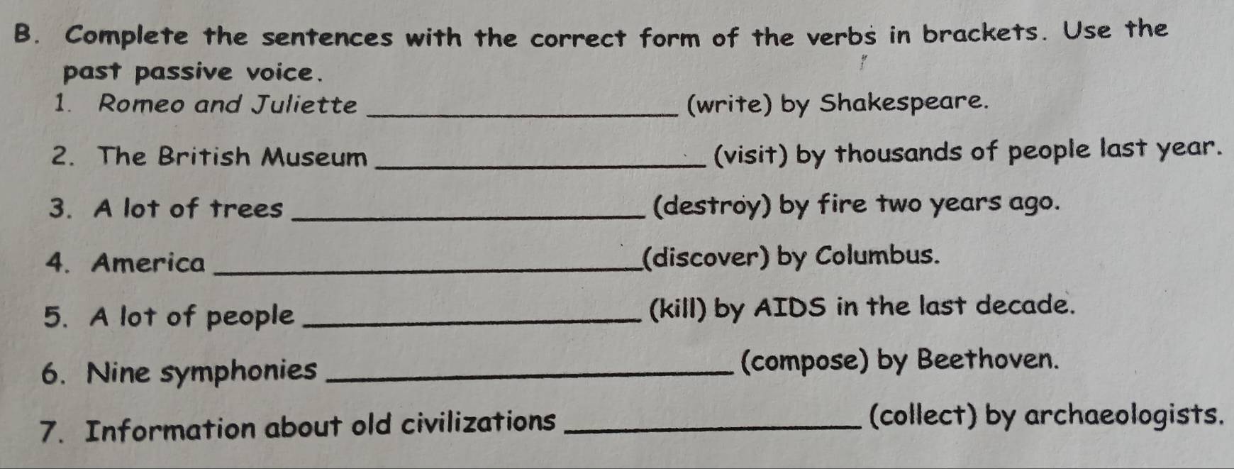 Complete the sentences with the correct form of the verbs in brackets. Use the 
past passive voice. 
1. Romeo and Juliette _(write) by Shakespeare. 
2. The British Museum _(visit) by thousands of people last year. 
3. A lot of trees _(destroy) by fire two years ago. 
4. America _(discover) by Columbus. 
5. A lot of people _(kill) by AIDS in the last decade. 
6. Nine symphonies _(compose) by Beethoven. 
7. Information about old civilizations_ 
(collect) by archaeologists.