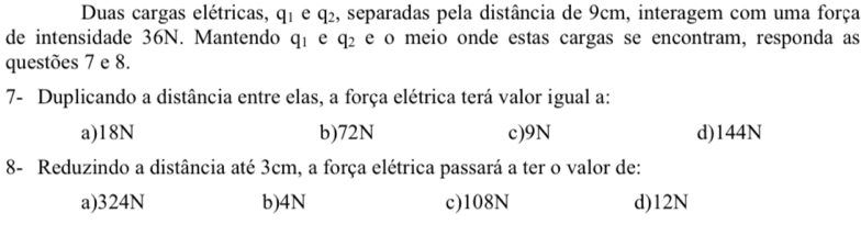 Duas cargas elétricas, q_1 e q_2 , separadas pela distância de 9cm, interagem com uma força
de intensidade 36N. Mantendo q_1 e q_2 e o meio onde estas cargas se encontram, responda as
questões 7 e 8.
7- Duplicando a distância entre elas, a força elétrica terá valor igual a:
a) 18N b) 72N c) 9N d) 144N
8- Reduzindo a distância até 3cm, a força elétrica passará a ter o valor de:
a) 324N b) 4N c) 108N d) 12N