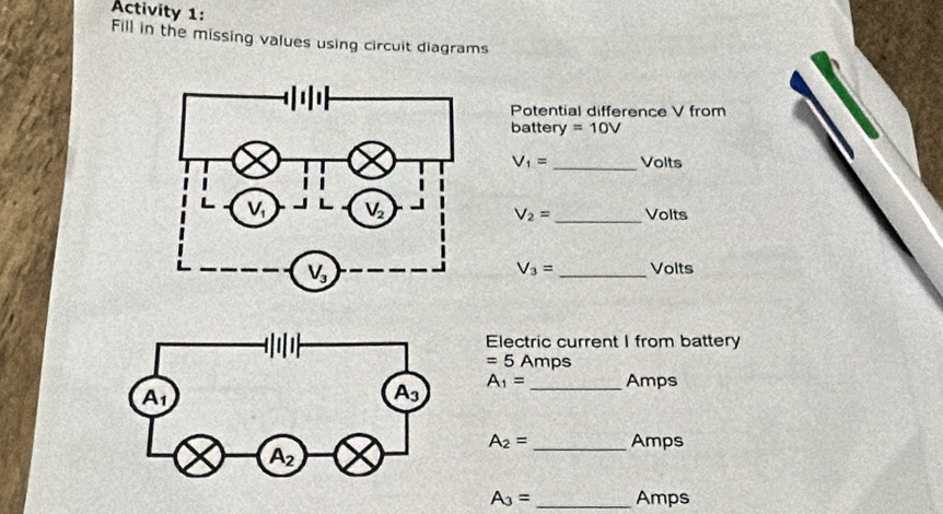 Activity 1:
Fill in the missing values using circuit diagrams
Potential difference V from
battery =10V
V_1= _Volts
V_2= _ Volts
V_3= _Volts
Electric current I from battery
=5 Amps
A_1= _ Amps
A_2= _Amps
A_3= _Amps