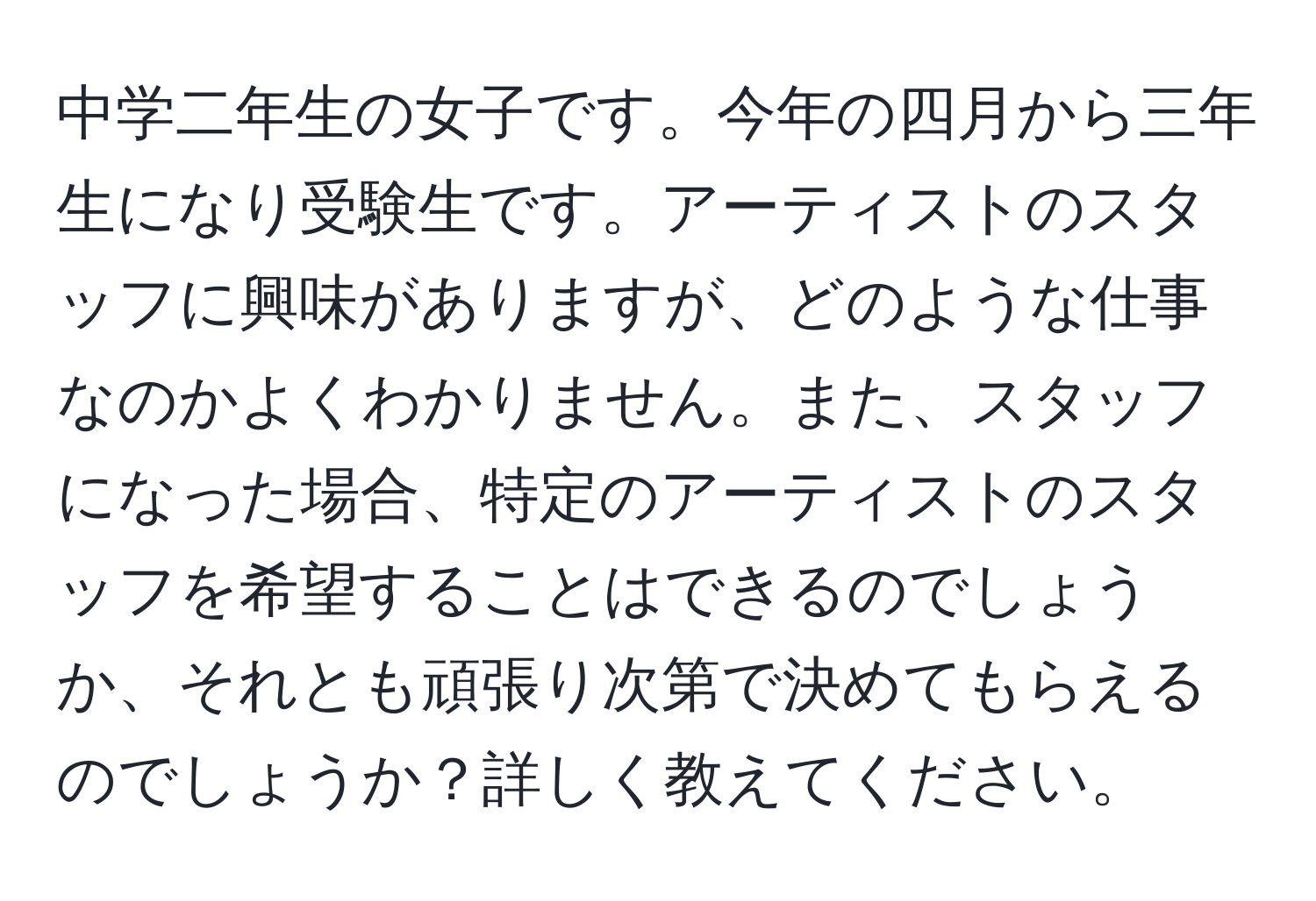 中学二年生の女子です。今年の四月から三年生になり受験生です。アーティストのスタッフに興味がありますが、どのような仕事なのかよくわかりません。また、スタッフになった場合、特定のアーティストのスタッフを希望することはできるのでしょうか、それとも頑張り次第で決めてもらえるのでしょうか？詳しく教えてください。