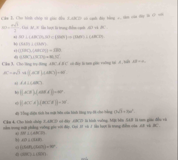 Cho hình chóp tứ giác đều S. ABCD có cạnh đáy bằng a, tâm của đây là O với
SO= asqrt(3)/2 . Gọi M , N lần lượt là trung điểm cạnh AD và BC.
a) SO⊥ (ABCD), SO⊂ (SMN)Rightarrow (SMN)⊥ (ABCD).
b) (SAD)⊥ (SMN).
c) ((SBC),(ABCD))=overline SBO.
d) ((SBC),(SCD))approx 80,52°. 
Câu 3. Cho lăng trụ đứng ABC.A B'C' có đáy là tam giác vuông tại A , biết AB=a,
AC=asqrt(3) và ((ACB'),(ABC))=60°.
a) AA⊥ (ABC).
b) ((ACB'),(ABB'A'))=60°.
c) ((ACC'A'),(BCC'B'))=30°.
d) Tổng diện tích ba mặt bên của hình lăng trụ đã cho bằng (3sqrt(3)+3)a^2. 
Cầu 4. Cho hình chóp S. ABCD có đáy ABCD là hình vuông. Mặt bên SAB là tam giác đều và
nằm trong mặt phẳng vuông góc với đáy. Gọi H và / lần lượt là trung điểm của AB và BC.
a) SH⊥ (ABCD).
b) AD⊥ (SAB).
c) ((SAB),(SAD))=90°.
d) (SHC)⊥ (SDI).