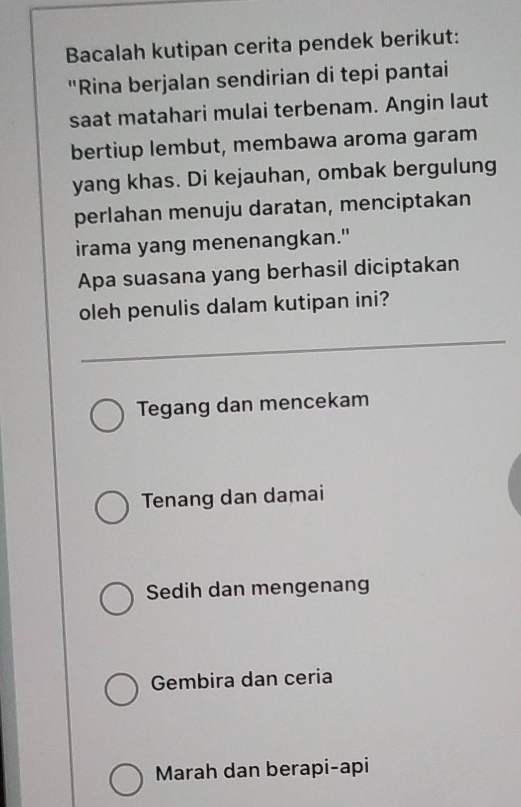 Bacalah kutipan cerita pendek berikut:
"Rina berjalan sendirian di tepi pantai
saat matahari mulai terbenam. Angin laut
bertiup lembut, membawa aroma garam
yang khas. Di kejauhan, ombak bergulung
perlahan menuju daratan, menciptakan
irama yang menenangkan."
Apa suasana yang berhasil diciptakan
oleh penulis dalam kutipan ini?
Tegang dan mencekam
Tenang dan damai
Sedih dan mengenang
Gembira dan ceria
Marah dan berapi-api