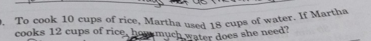 To cook 10 cups of rice, Martha used 18 cups of water. If Martha 
cooks 12 cups of rice, how much water does she need?