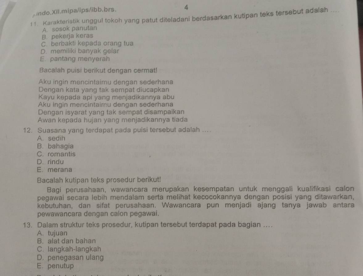 indo.XIl.mipa/ips/ibb.brs.
4
11. Karakteristik unggul tokoh yang patut diteladani berdasarkan kutipan teks tersebut adalah ....
A. sosok panutan
B. pekerja keras
C. berbakti kepada orang tua
D. memiliki banyak gelar
E. pantang menyerah
Bacalah puisi berikut dengan cermat!
Aku ingin mencintaimu dengan sederhana
Dengan kata yang tak sempat diucapkan
Kayu kepada api yang menjadikannya abu
Aku ingin mencintaimu dengan sederhana
Dengan isyarat yang tak sempat disampaikan
Awan kepada hujan yang menjadikannya tiada
12. Suasana yang terdapat pada puisi tersebut adalah ..
A. sedih
B. bahagia
C. romantis
D. rindu
E. merana
Bacalah kutipan teks prosedur berikut!
Bagi perusahaan, wawancara merupakan kesempatan untuk menggali kualifikasi calon
pegawai secara lebih mendalam serta melihat kecocokannya dengan posisi yang ditawarkan,
kebutuhan, dan sifat perusahaan. Wawancara pun menjadi ajang tanya jawab antara
pewawancara dengan calon pegawai.
13. Dalam struktur teks prosedur, kutipan tersebut terdapat pada bagian ..
A. tujuan
B. alat dan bahan
C. langkah-langkah
D. penegasan ulang
E. penutup