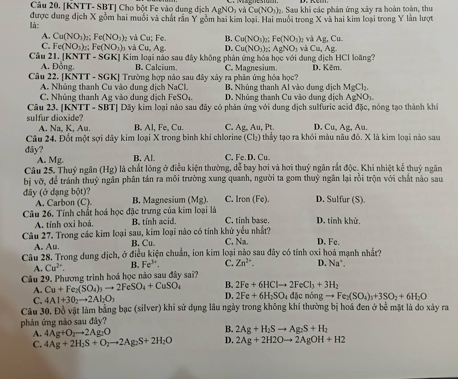 C. Magnesium
Câu 20. [KNTT- SBT] Cho bột Fe vào dung dịch AgNO_3 và Cu(NO_3)_2 :. Sau khi các phản ứng xảy ra hoàn toàn, thu
được dung dịch X gồm hai muối và chất răn Y gồm hai kim loại. Hai muối trong X và hai kim loại trong Y lần lượt
là:
A. Cu(NO_3)_2 Fe(NO_3) 2 và Cu; Fe. B. Cu(NO_3)_2;Fe(NO_3) 2 và / Ag , Cu.
C. Fe(NO_3)_2 Fe(NO_3): 3 và Cu, Ag. D. Cu(NO_3)_2;AgNO_3 và Cu,Ag.
Câu 21. [KNTT - SGK] Kim loại nào sau đây không phản ứng hóa học với dung dịch HCl loãng?
A. Đồng. B. Calcium. C. Magnesium. D. Kẽm.
Câu 22. [KNTT - SGK] Trường hợp nào sau đây xảy ra phản ứng hóa học?
A. Nhúng thanh Cu vào dung dịch NaCl. B. Nhúng thanh Al vào dung dịch MgCl_2.
C. Nhúng thanh Ag vào dung dịch FeSO₄. D. Nhúng thanh Cu vào dung dịch AgNO_3.
Câu 23. [KNTT - SBT] Dãy kim loại nào sau đây có phản ứng với dung dịch sulfuric acid đặc, nóng tạo thành khí
sulfur dioxide?
A. Na, K, Au. B. Al, Fe, Cu. C. Ag, Au, Pt. D. Cu, Ag, Au.
Câu 24. Đốt một sợi dây kim loại X trong bình khí chlorine (Cl₂) thấy tạo ra khói màu nâu đỏ. X là kim loại nào sau
đây?
A. Mg. B. Al. C. Fe. D. Cu.
Câu 25. Thuỷ ngân (Hg) là chất lỏng ở điều kiện thường, dễ bay hơi và hơi thuỷ ngân rất độc. Khi nhiệt kế thuỷ ngân
bị vỡ, để tránh thuỷ ngân phân tán ra môi trường xung quanh, người ta gom thuỷ ngân lại rồi trộn với chất nào sau
đây (ở dạng bột)? D. Sulfur (S).
A. Carbon (C). B. Magnesium (Mg). C. Iron (Fe).
Câu 26. Tính chất hoá học đặc trưng của kim loại là
A. tính oxi hoá. B. tính acid. C. tính base. D. tính khử.
Câu 27. Trong các kim loại sau, kim loại nào có tính khử yếu nhất?
A. Au.
B. Cu. C. Na. D. Fe.
Câu 28. Trong dung dịch, ở điều kiện chuẩn, ion kim loại nào sau đây có tính oxi hoá mạnh nhất?
A. Cu^(2+). B. Fe^(3+).
C. Zn^(2+). D. Na⁺.
Câu 29. Phương trình hoá học nào sau đây sai?
A. Cu+Fe_2(SO_4)_3to 2FeSO_4+CuSO_4
B. 2Fe+6HClto 2FeCl_3+3H_2
D.
C. 4Al+3O_2to 2Al_2O_3 2Fe+6H_2SO_4 đặc nóng Fe_2(SO_4)_3+3SO_2+6H_2O
Câu 30. Đồ vật làm bằng bạc (silver) khi sử dụng lâu ngày trong không khí thường bị hoá đen ở bề mặt là do xảy ra
phản ứng nào sau đây?
A. 4Ag+O_2to 2Ag_2O
B. 2Ag+H_2Sto Ag_2S+H_2
D.
C. 4Ag+2H_2S+O_2to 2Ag_2S+2H_2O 2Ag+2H2Oto 2AgOH+H2