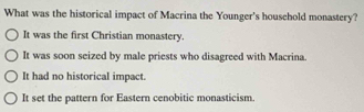 What was the historical impact of Macrina the Younger's household monastery?
It was the first Christian monastery.
It was soon seized by male priests who disagreed with Macrina.
It had no historical impact.
It set the pattern for Eastern cenobitic monasticism.