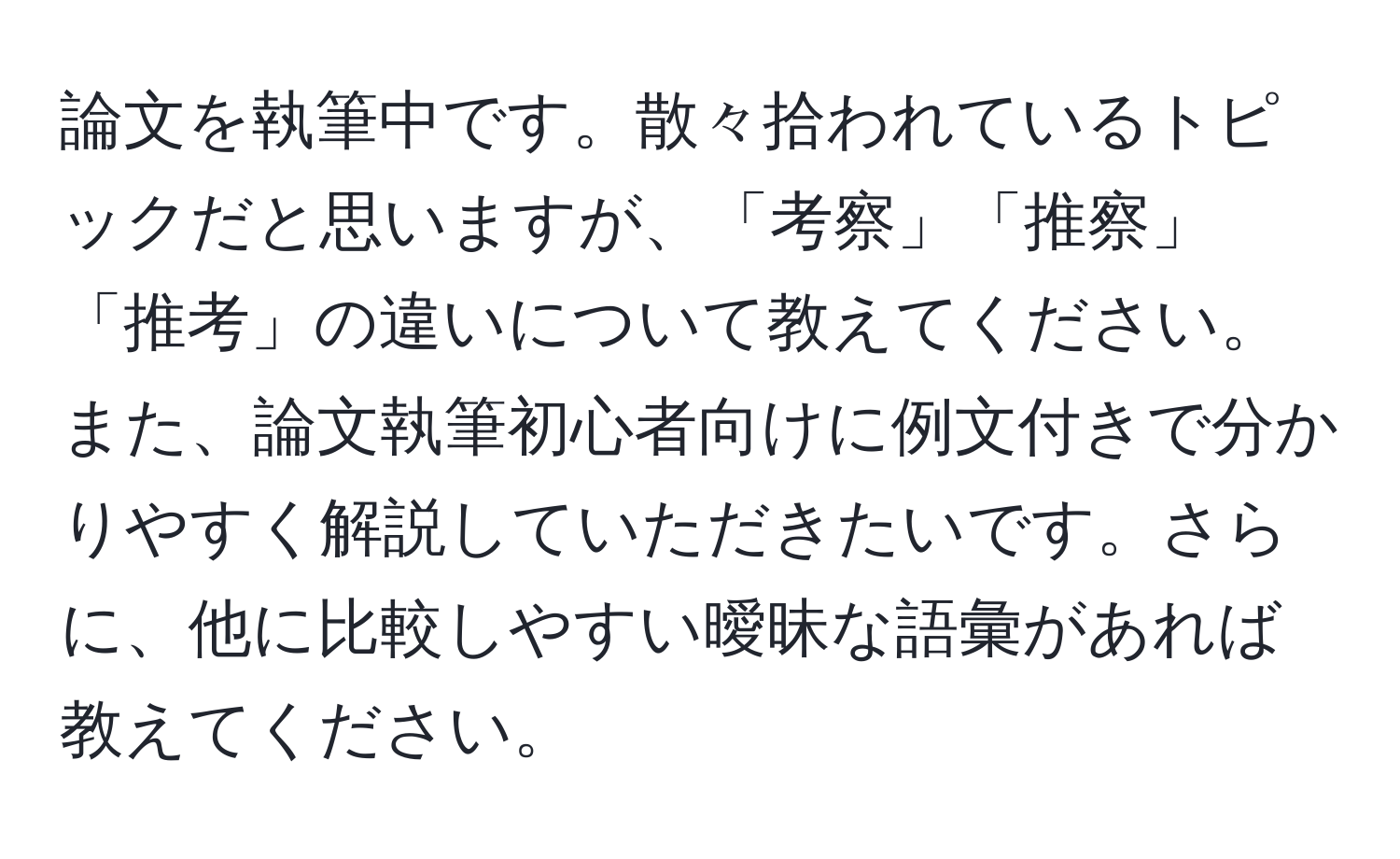 論文を執筆中です。散々拾われているトピックだと思いますが、「考察」「推察」「推考」の違いについて教えてください。また、論文執筆初心者向けに例文付きで分かりやすく解説していただきたいです。さらに、他に比較しやすい曖昧な語彙があれば教えてください。