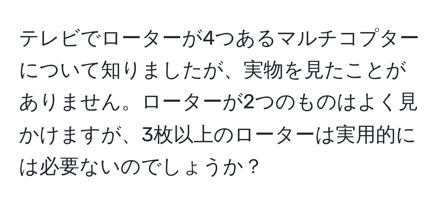 テレビでローターが4つあるマルチコプターについて知りましたが、実物を見たことがありません。ローターが2つのものはよく見かけますが、3枚以上のローターは実用的には必要ないのでしょうか？