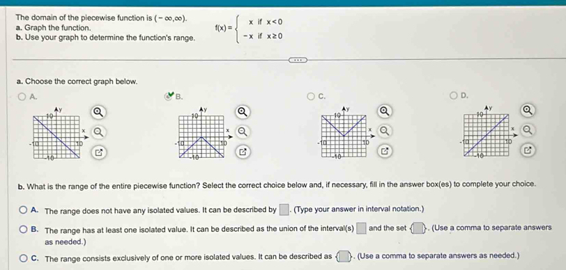 The domain of the piecewise function is (-∈fty ,∈fty ). f(x)=beginarrayl xifx<0 -xifx≥ 0endarray.
a. Graph the function.
b. Use your graph to determine the function's range.
a. Choose the correct graph below.
A.
B.
C.
D.
Ay
y
y Q
10
10
10
x
x
x Q
0 10 10 10
-10
-10 -10 -10
b. What is the range of the entire piecewise function? Select the correct choice below and, if necessary, fill in the answer box(es) to complete your choice.
A. The range does not have any isolated values. It can be described by □. (Type your answer in interval notation.)
B. The range has at least one isolated value. It can be described as the union of the interval(s) □ and the set  □ . (Use a comma to separate answers
as needed.)
C. The range consists exclusively of one or more isolated values. It can be described as  □ . (Use a comma to separate answers as needed.)