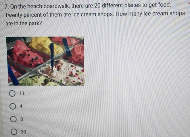 On the beach boardwalk, there are 20 different places to get food. *
Twenty percent of them are ice cream shops. How many ice cream shops
are in the park?
11
4
8
30