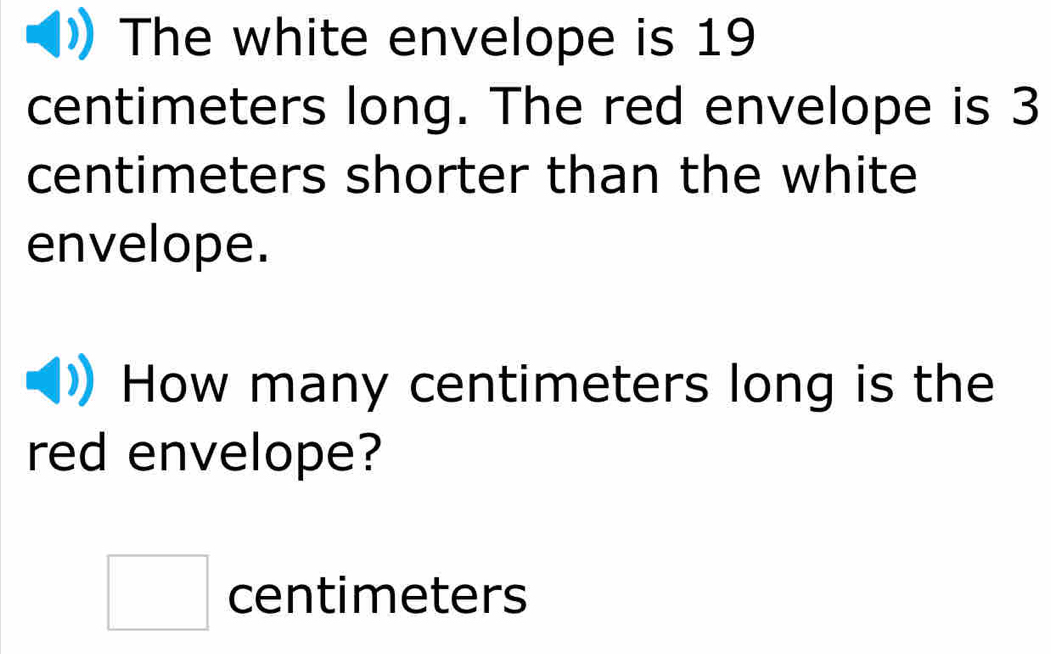 The white envelope is 19
centimeters long. The red envelope is 3
centimeters shorter than the white 
envelope. 
How many centimeters long is the 
red envelope?
□ centimeters