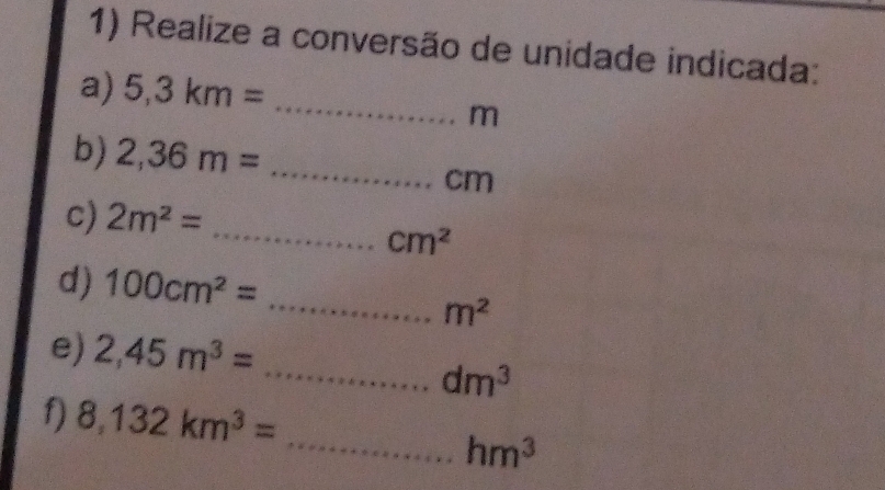 Realize a conversão de unidade indicada: 
a) 5,3km= _
m
b) 2,36m= _ 
cm
c) 2m^2=
_ cm^2
d) 100cm^2=
_ m^2
e) 2,45m^3=
_ dm^3
_ 
f) 8,132km^3=
hm^3