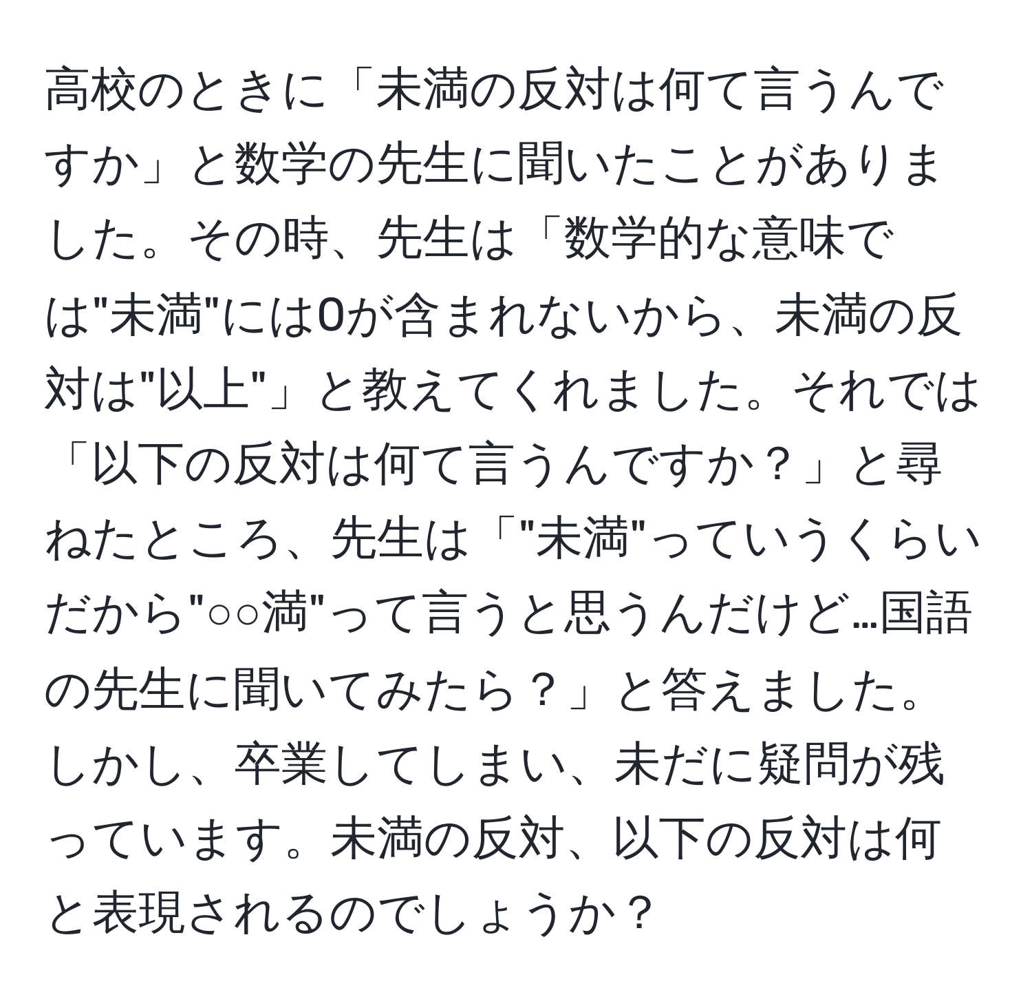 高校のときに「未満の反対は何て言うんですか」と数学の先生に聞いたことがありました。その時、先生は「数学的な意味では"未満"には0が含まれないから、未満の反対は"以上"」と教えてくれました。それでは「以下の反対は何て言うんですか？」と尋ねたところ、先生は「"未満"っていうくらいだから"○○満"って言うと思うんだけど…国語の先生に聞いてみたら？」と答えました。しかし、卒業してしまい、未だに疑問が残っています。未満の反対、以下の反対は何と表現されるのでしょうか？