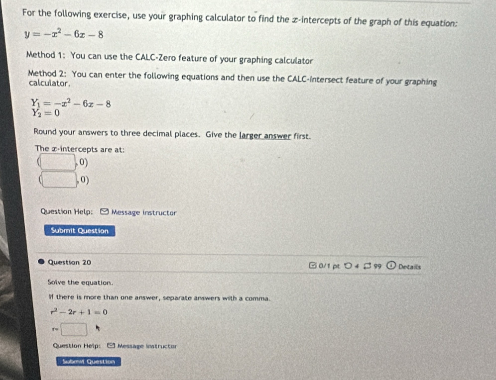 For the following exercise, use your graphing calculator to find the x-intercepts of the graph of this equation:
y=-x^2-6x-8
Method 1; You can use the CALC-Zero feature of your graphing calculator 
Method 2: You can enter the following equations and then use the CALC-Intersect feature of your graphing 
calculator.
Y_1=-x^2-6x-8
Y_2=0
Round your answers to three decimal places. Give the Jarger answer first. 
The x-intercepts are at:
(□ ,0)
(□ ,0)
Question Help: Message instructor 
Submit Question 
Question 20 C 0/1 pt Details 
Solve the equation. 
If there is more than one answer, separate answers with a comma.
r^2-2r+1=0
r=□
Question Help: Message instructor 
Submit Question