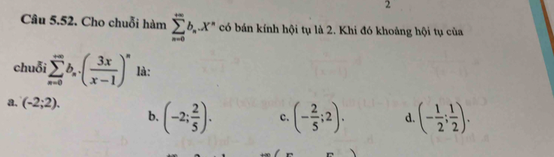 Cho chuỗi hàm sumlimits _(n=0)^(+∈fty)b_n.X^n có bán kính hội tụ là 2. Khi đó khoảng hội tụ của
chuỗi sumlimits _(n=0)^(∈fty)b_n· ( 3x/x-1 )^n là:
a. (-2;2).
b. (-2; 2/5 ). c. (- 2/5 ;2). d. (- 1/2 ; 1/2 ).