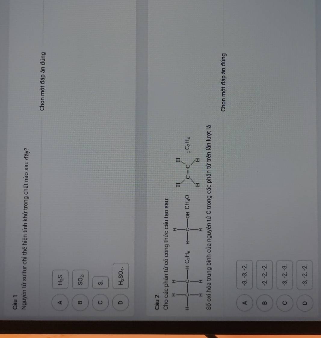 Nguyên tử sulfur chỉ thể hiện tính khử trong chất nào sau đây?
Chọn một đáp án đúng
A H_2S.
B SO_2.
C S.
D H_2SO_4.
Câu 2
Cho các phân tử có công thức cấu tạo sau:
C_2H_6
Số oxi hóa trung bình của nguyên tử C trong các phân tử trên lần lượt là
Chọn một đáp án đúng
A -3, -3, -2.
B -2, -2, -2.
C -3, -2, -3.
D -3, -2, -2.