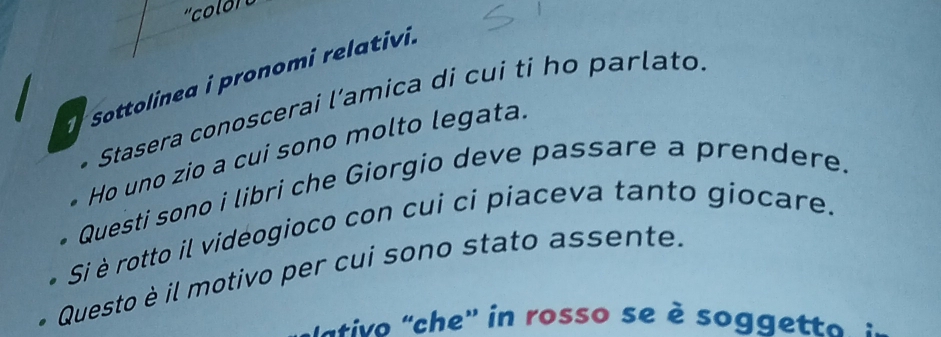 Sottolinea i pronomi relativi. 
* Stasera conoscerai l’amica di cui ti họ parlato. 
Ho uno zio a cui sono molto legata. 
. Questi sono i libri che Giorgio deve passare a prendere. 
* Si è rotto il vidéogioco con cui ci piaceva tanto giocare. 
* Questo è il motivo per cui sono stato assente. 
ativo 'che' in rosso se è soggetto :