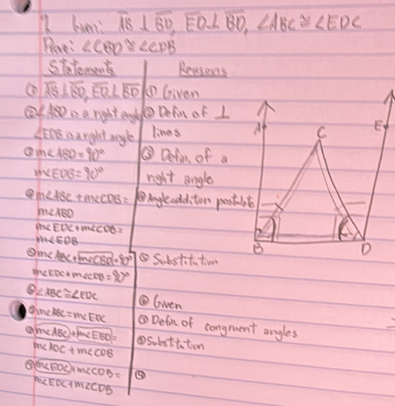 biers overline AB⊥ overline BD, overline EO⊥ overline BO, ∠ ABC≌ ∠ EDC
Bee: ∠ CBD≌ ∠ CDB
siterents Reesons 
① overline AB⊥ overline BD, overline EQ⊥ overline BD ①Given 
②AD1 e rght engl ②Defin of L
∠ EDB is anight angle lines 
A C E
m∠ ABD=90° ③ Defin of a
m∠ EOB=90° right angle
m∠ ABC+m∠ CDB= Angleadditon posstmb e
m∠ ABD
m∠ EDC+m∠ CDB=
M∠ EOB
B 
D
Dm∠ ABC+boxed m∠ CBD=90° ⑤Substito tiene
m∠ EDC+m∠ CDB=90°
≥slant ∠ ABC≌ ∠ EDC Given 
θ )m∠ PBC=meEOC ③Defon of congruent angles
m∠ ABC+m∠ EBD= ④Substtaton
m∠ ADC+m∠ CDB
⑤ (m∠ EDC)+m∠ CDB= ③
M∠ EDC+M∠ CDB