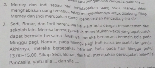 an satu pengamalán Pancasila, yaitu sila .... 
2. Memey dan Indi setiap hari mendapatkan uang saku. Mereka tidak 
menghabiskan uang tersebut, tetapi menyisihkannya untuk ditabung. Sikap 
Memey dan Indi merupakan contoh pengamalan Pancasila, yaitu sila .... 
3. Sedi, Bonar, dan Indi berencana bermain bola dengan teman-teman dari 
sekolah lain. Mereka bermusyawarah menentukan waktu yang tepat untuk 
dapat bermain bersama. Awalnya, mereka berencana bermain bola pada 
Minggu pagi. Namun, pada Minggu pagi Indi harus beribadah ke gereja. 
Akhirnya, mereka bersepakat bermain bola pada hari Minggu pukul
13.00 - 15.00. Sikap Sedi, Bonar, dan Indi merupakan perwujudan nilai-nilai 
Pancasila, yaitu sila ... dan sila ....