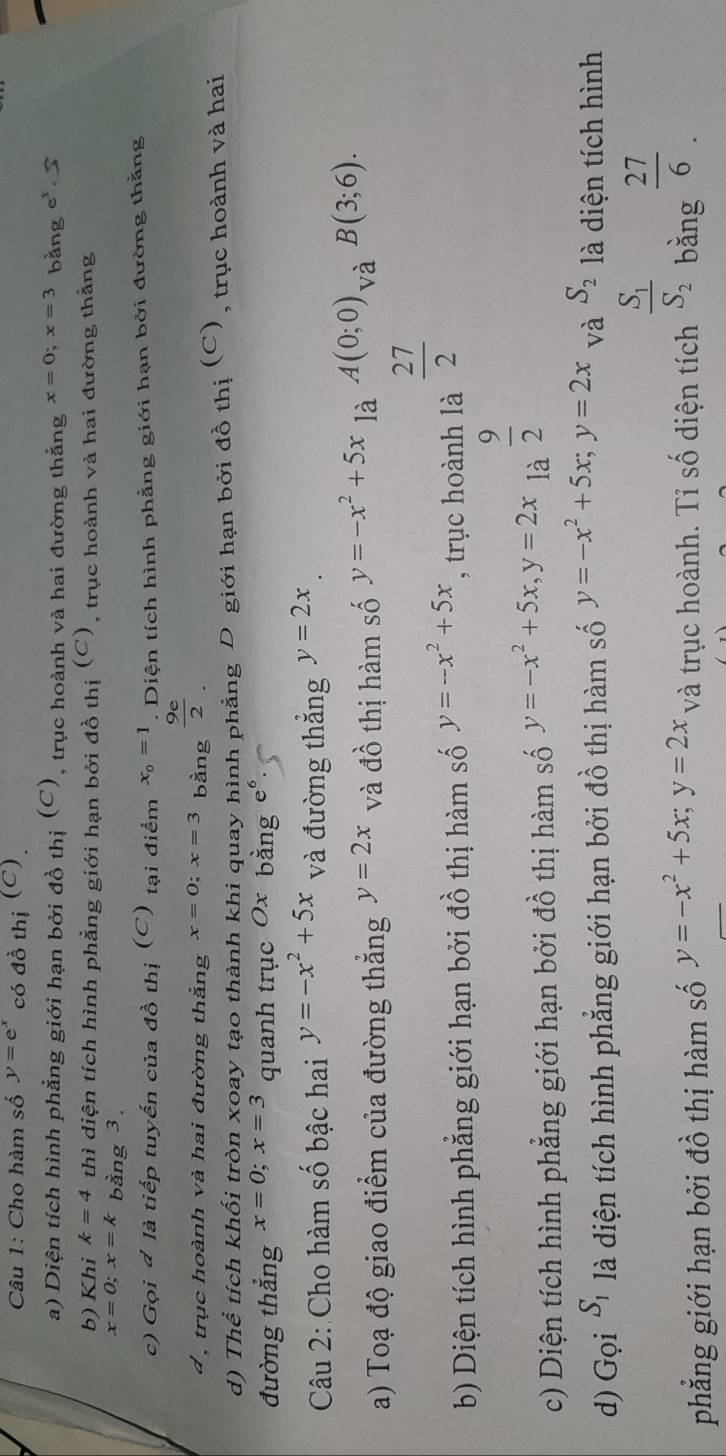 Cho hàm số y=e^x có đồ thị (C).
a) Diện tích hình phẳng giới hạn bởi đồ thị (C), trục hoành và hai đường thắng x=0;x=3 bằng e^3.5
b) Khi k=4 thì diện tích hình phẳng giới hạn bởi đồ thị (C), trục hoành và hai đường thẳng
x=0;x=k bằng 3.
c) Gọi đ là tiếp tuyến của đồ thị (C) tại điểm x_0=1. Diện tích hình phẳng giới hạn bởi đường thằng
d , trục hoành và hai đường thẳng x=0;x=3 bàng  9e/2 .
d) Thể tích khối tròn xoay tạo thành khi quay hình phẳng D giới hạn bởi đồ thị (C), trục hoành và hai
đường thắng x=0;x=3 quanh trục Ox bằng
Câu 2: Cho hàm số bậc hai y=-x^2+5x và đường thắng y=2x
a) Toạ độ giao điểm của đường thắng y=2x và đồ thị hàm số y=-x^2+5x là A(0;0). - và B(3;6).
b) Diện tích hình phẳng giới hạn bởi đồ thị hàm số y=-x^2+5x , trục hoành là  27/2 
c) Diện tích hình phẳng giới hạn bởi đồ thị hàm số y=-x^2+5x,y=2x là  9/2 
d) Gọi S_1 là diện tích hình phẳng giới hạn bởi đồ thị hàm số y=-x^2+5x;y=2x và S_2 là diện tích hình
phẳng giới hạn bởi đồ thị hàm số y=-x^2+5x;y=2x và trục hoành. Tỉ số diện tích frac S_1S_2 bǎng  27/6 