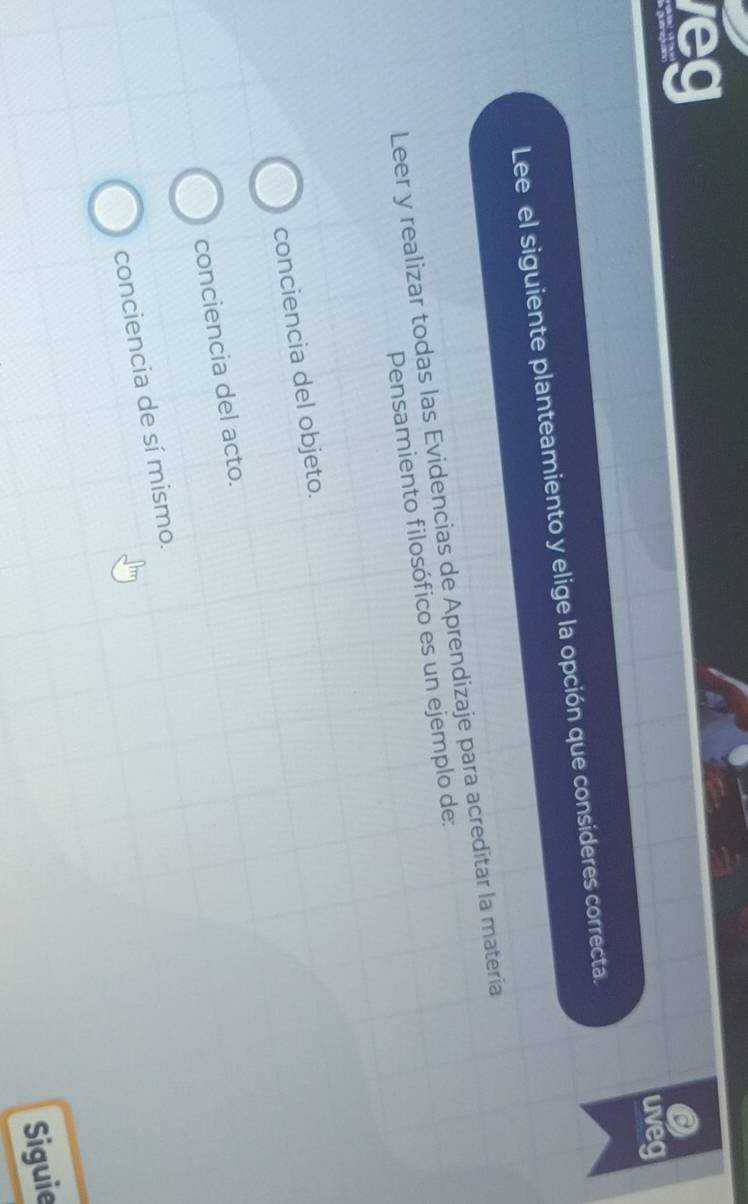 leg
uveg
Lee el siguiente planteamiento y elige la opción que consideres correcta.
Leer y realizar todas las Evidencias de Aprendizaje para acreditar la materia
Pensamiento filosófico es un ejemplo de:
conciencia del objeto.
conciencia del acto.
conciencia de sí mismo.
Siguie