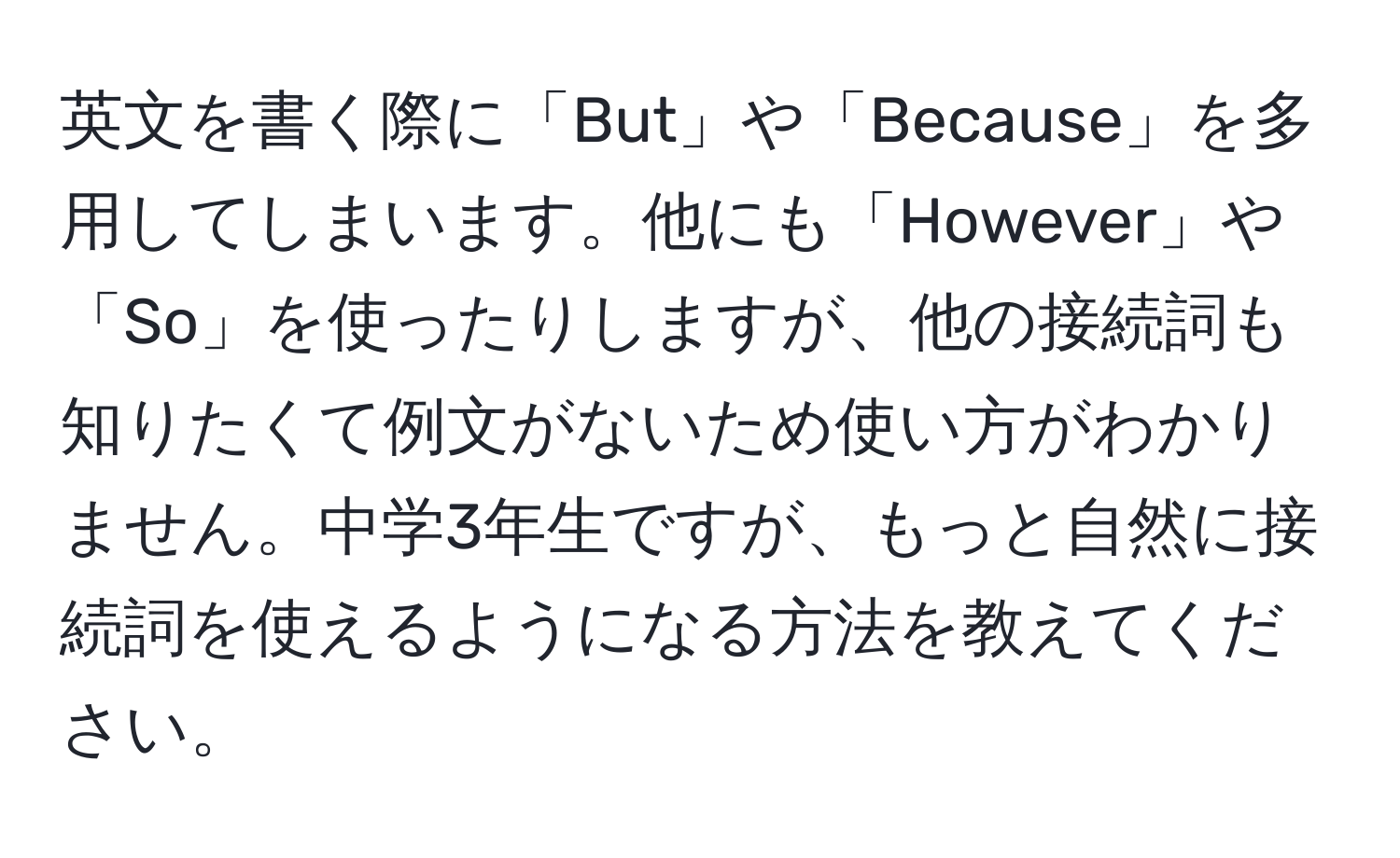 英文を書く際に「But」や「Because」を多用してしまいます。他にも「However」や「So」を使ったりしますが、他の接続詞も知りたくて例文がないため使い方がわかりません。中学3年生ですが、もっと自然に接続詞を使えるようになる方法を教えてください。