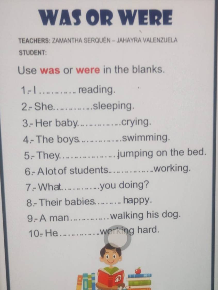 WAS OR WERE 
TEACHERS: ZAMANTHA SERQUÉN - JAHAYRA VALENZUELA 
STUDENT: 
Use was or were in the blanks. 
1 - 1 _… reading. 
2- She _sleeping. 
3.- Her baby._ crying. 
4.- The boys _swimming. 
5- They. . .. . . ... . jumping on the bed. 
6.- A lot of students._ working. 
7 - What. . .. . you doing? 
8.- Their babies . .. ... . . happy. 
9- A man_ walking his dog. 
10- He_ working hard.