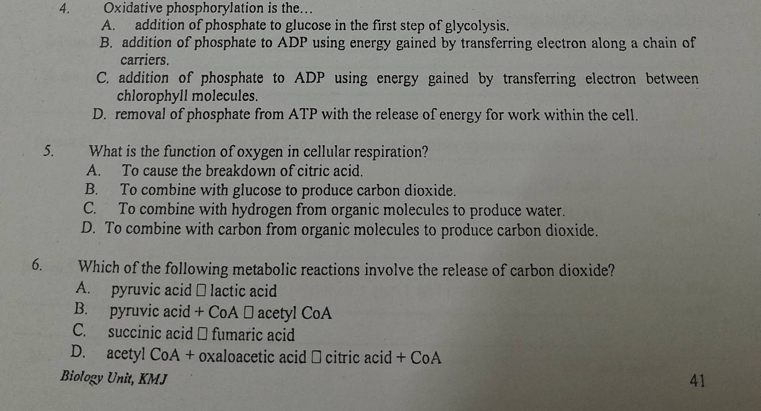 Oxidative phosphorylation is the…
A. addition of phosphate to glucose in the first step of glycolysis.
B. addition of phosphate to ADP using energy gained by transferring electron along a chain of
carriers.
C. addition of phosphate to ADP using energy gained by transferring electron between
chlorophyll molecules.
D. removal of phosphate from ATP with the release of energy for work within the cell.
5. What is the function of oxygen in cellular respiration?
A. To cause the breakdown of citric acid.
B. To combine with glucose to produce carbon dioxide.
C. To combine with hydrogen from organic molecules to produce water.
D. To combine with carbon from organic molecules to produce carbon dioxide.
6. Which of the following metabolic reactions involve the release of carbon dioxide?
A. pyruvic acid □ lactic acid
B. pyruvic acid + CoA → acetyl CoA
C. succinic acid → fumaric acid
D. acetyl CoA + oxaloacetic acid → citric acid + CoA
Biology Unit, KMJ
41